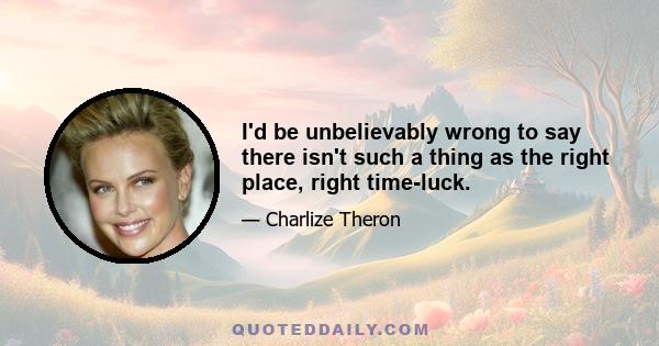 I'd be unbelievably wrong to say there isn't such a thing as the right place, right time-luck.