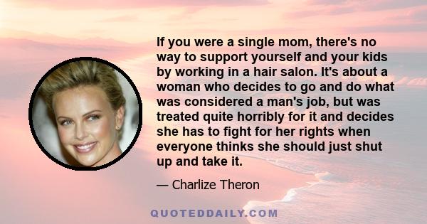 If you were a single mom, there's no way to support yourself and your kids by working in a hair salon. It's about a woman who decides to go and do what was considered a man's job, but was treated quite horribly for it