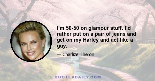 I'm 50-50 on glamour stuff. I'd rather put on a pair of jeans and get on my Harley and act like a guy.