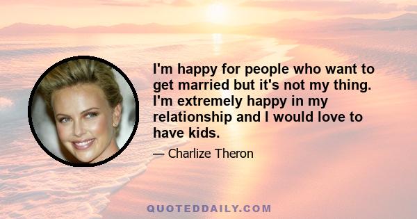 I'm happy for people who want to get married but it's not my thing. I'm extremely happy in my relationship and I would love to have kids.