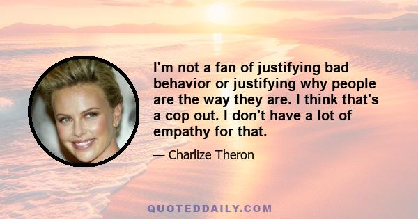 I'm not a fan of justifying bad behavior or justifying why people are the way they are. I think that's a cop out. I don't have a lot of empathy for that.