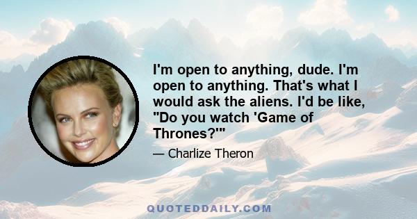 I'm open to anything, dude. I'm open to anything. That's what I would ask the aliens. I'd be like, Do you watch 'Game of Thrones?'