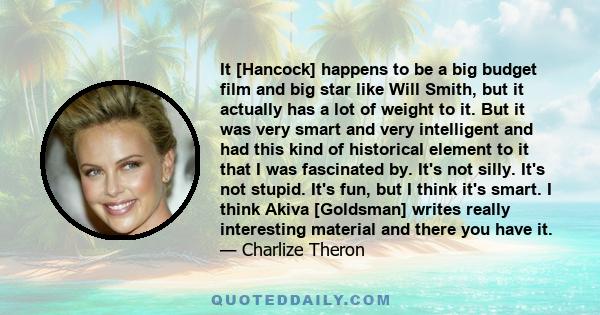 It [Hancock] happens to be a big budget film and big star like Will Smith, but it actually has a lot of weight to it. But it was very smart and very intelligent and had this kind of historical element to it that I was
