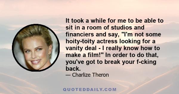 It took a while for me to be able to sit in a room of studios and financiers and say, I'm not some hoity-toity actress looking for a vanity deal - I really know how to make a film! In order to do that, you've got to