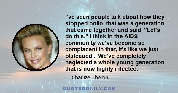 I've seen people talk about how they stopped polio, that was a generation that came together and said, Let's do this. I think in the AIDS community we've become so complacent in that, it's like we just plateaued...