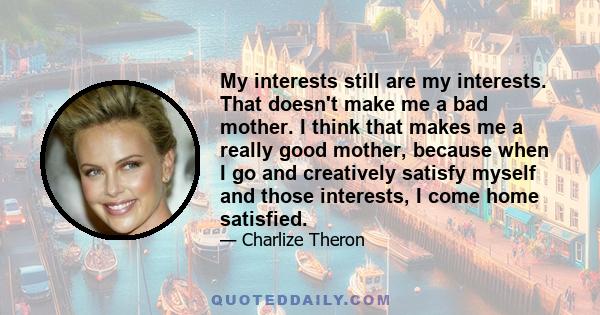 My interests still are my interests. That doesn't make me a bad mother. I think that makes me a really good mother, because when I go and creatively satisfy myself and those interests, I come home satisfied.