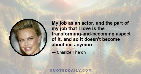 My job as an actor, and the part of my job that I love is the transforming-and-becoming aspect of it, and so it doesn't become about me anymore.