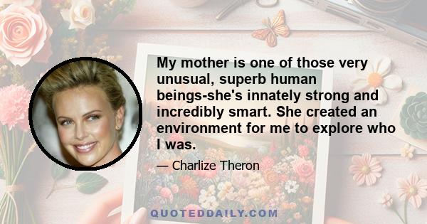 My mother is one of those very unusual, superb human beings-she's innately strong and incredibly smart. She created an environment for me to explore who I was.