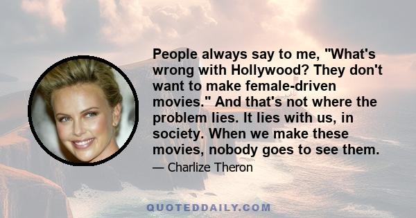 People always say to me, What's wrong with Hollywood? They don't want to make female-driven movies. And that's not where the problem lies. It lies with us, in society. When we make these movies, nobody goes to see them.