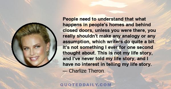 People need to understand that what happens in people's homes and behind closed doors, unless you were there, you really shouldn't make any analogy or any assumption, which writers do quite a bit. It's not something I