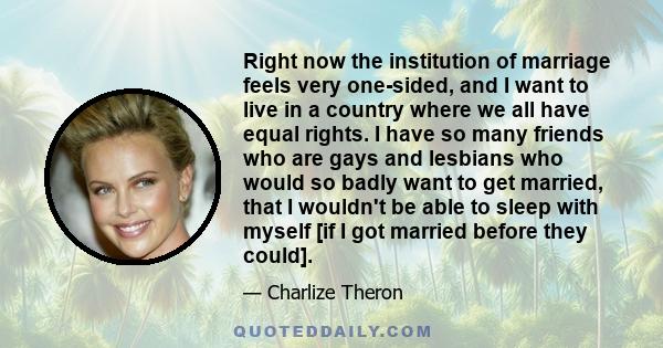 Right now the institution of marriage feels very one-sided, and I want to live in a country where we all have equal rights. I have so many friends who are gays and lesbians who would so badly want to get married, that I 