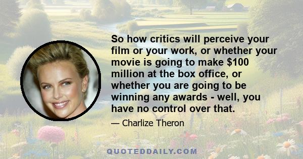 So how critics will perceive your film or your work, or whether your movie is going to make $100 million at the box office, or whether you are going to be winning any awards - well, you have no control over that.