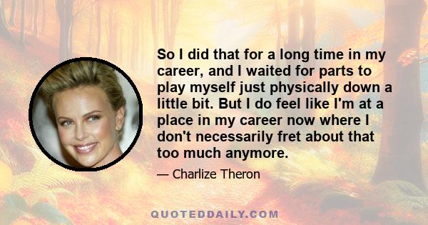 So I did that for a long time in my career, and I waited for parts to play myself just physically down a little bit. But I do feel like I'm at a place in my career now where I don't necessarily fret about that too much