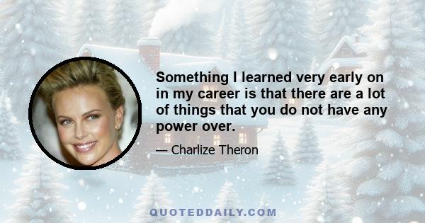 Something I learned very early on in my career is that there are a lot of things that you do not have any power over.