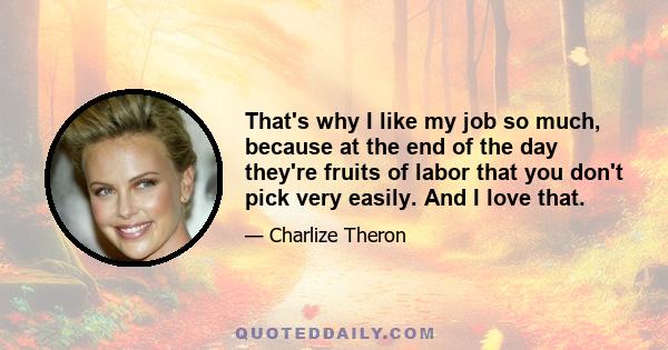 That's why I like my job so much, because at the end of the day they're fruits of labor that you don't pick very easily. And I love that.