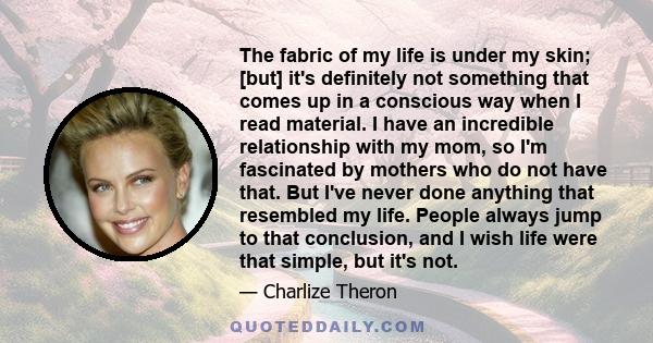 The fabric of my life is under my skin; [but] it's definitely not something that comes up in a conscious way when I read material. I have an incredible relationship with my mom, so I'm fascinated by mothers who do not