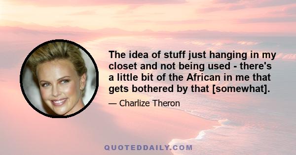 The idea of stuff just hanging in my closet and not being used - there's a little bit of the African in me that gets bothered by that [somewhat].