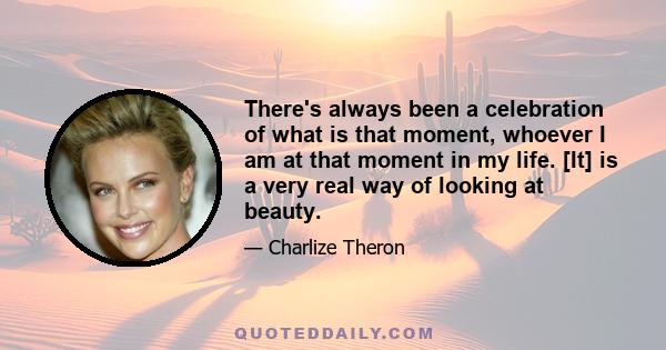 There's always been a celebration of what is that moment, whoever I am at that moment in my life. [It] is a very real way of looking at beauty.