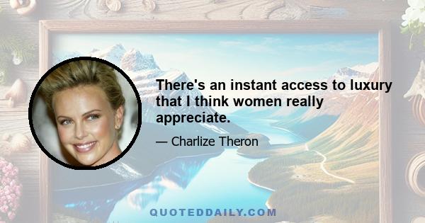 There's an instant access to luxury that I think women really appreciate.