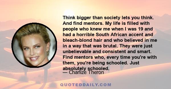 Think bigger than society lets you think. And find mentors. My life is filled with people who knew me when I was 19 and had a horrible South African accent and bleach-blond hair and who believed in me in a way that was