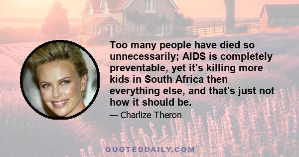 Too many people have died so unnecessarily; AIDS is completely preventable, yet it's killing more kids in South Africa then everything else, and that's just not how it should be.