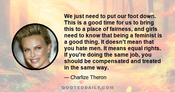 We just need to put our foot down. This is a good time for us to bring this to a place of fairness, and girls need to know that being a feminist is a good thing. It doesn't mean that you hate men. It means equal rights. 