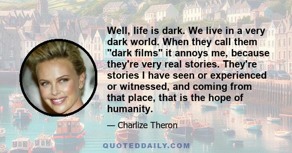 Well, life is dark. We live in a very dark world. When they call them dark films it annoys me, because they're very real stories. They're stories I have seen or experienced or witnessed, and coming from that place, that 