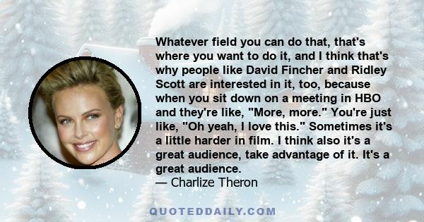 Whatever field you can do that, that's where you want to do it, and I think that's why people like David Fincher and Ridley Scott are interested in it, too, because when you sit down on a meeting in HBO and they're