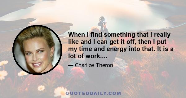 When I find something that I really like and I can get it off, then I put my time and energy into that. It is a lot of work....