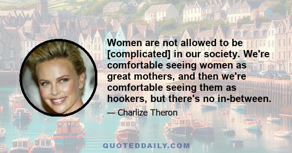 Women are not allowed to be [complicated] in our society. We're comfortable seeing women as great mothers, and then we're comfortable seeing them as hookers, but there's no in-between.