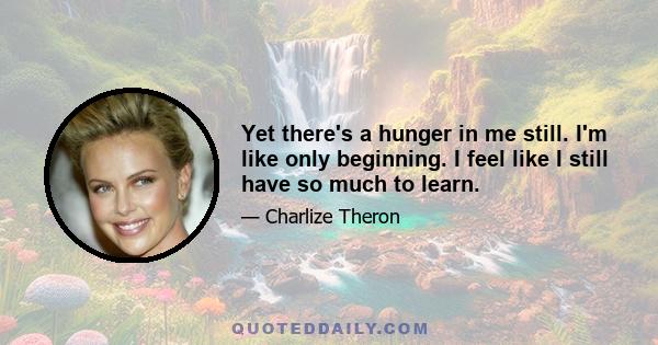 Yet there's a hunger in me still. I'm like only beginning. I feel like I still have so much to learn.