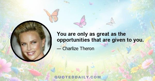 You are only as great as the opportunities that are given to you.