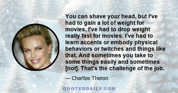 You can shave your head, but I've had to gain a lot of weight for movies, I've had to drop weight really fast for movies. I've had to learn accents or embody physical behaviors or twitches and things like that. And