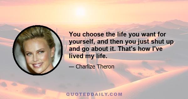 You choose the life you want for yourself, and then you just shut up and go about it. That's how I've lived my life.