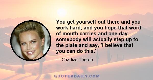 You get yourself out there and you work hard, and you hope that word of mouth carries and one day somebody will actually step up to the plate and say, 'I believe that you can do this.'