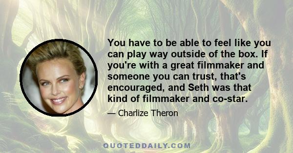 You have to be able to feel like you can play way outside of the box. If you're with a great filmmaker and someone you can trust, that's encouraged, and Seth was that kind of filmmaker and co-star.