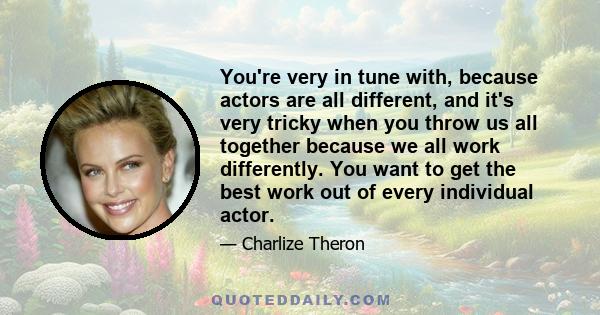 You're very in tune with, because actors are all different, and it's very tricky when you throw us all together because we all work differently. You want to get the best work out of every individual actor.