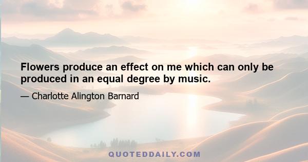 Flowers produce an effect on me which can only be produced in an equal degree by music.