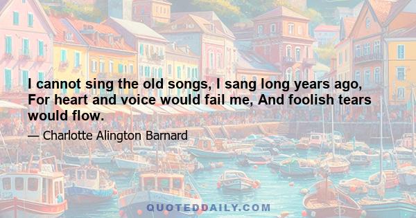 I cannot sing the old songs, I sang long years ago, For heart and voice would fail me, And foolish tears would flow.