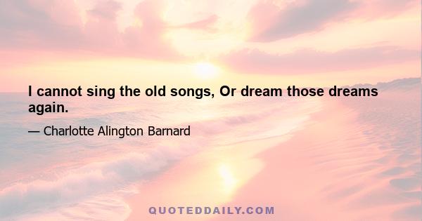 I cannot sing the old songs, Or dream those dreams again.