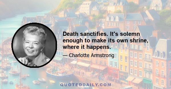 Death sanctifies. It's solemn enough to make its own shrine, where it happens.