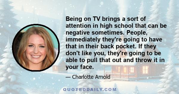 Being on TV brings a sort of attention in high school that can be negative sometimes. People, immediately they're going to have that in their back pocket. If they don't like you, they're going to be able to pull that