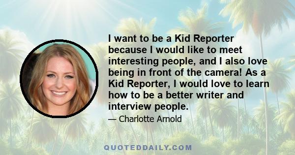 I want to be a Kid Reporter because I would like to meet interesting people, and I also love being in front of the camera! As a Kid Reporter, I would love to learn how to be a better writer and interview people.