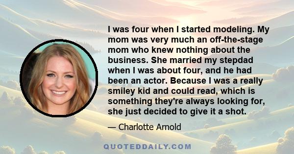 I was four when I started modeling. My mom was very much an off-the-stage mom who knew nothing about the business. She married my stepdad when I was about four, and he had been an actor. Because I was a really smiley