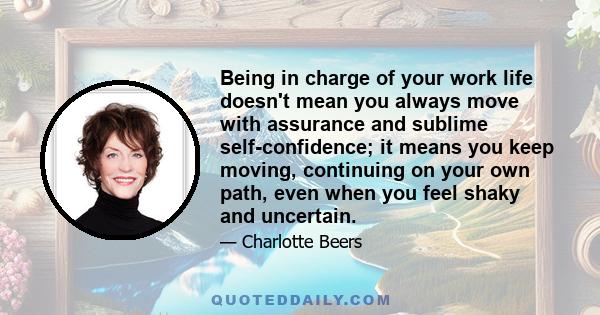 Being in charge of your work life doesn't mean you always move with assurance and sublime self-confidence; it means you keep moving, continuing on your own path, even when you feel shaky and uncertain.