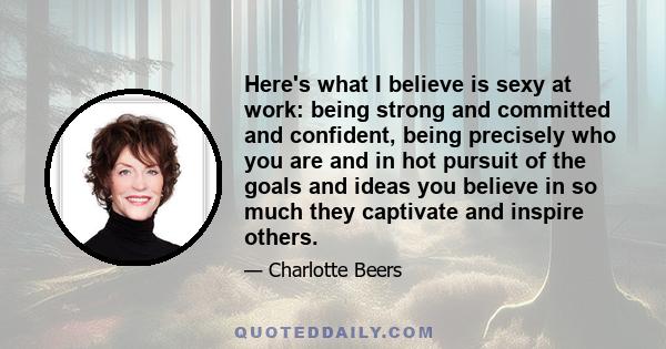 Here's what I believe is sexy at work: being strong and committed and confident, being precisely who you are and in hot pursuit of the goals and ideas you believe in so much they captivate and inspire others.