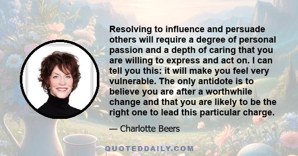 Resolving to influence and persuade others will require a degree of personal passion and a depth of caring that you are willing to express and act on. I can tell you this: it will make you feel very vulnerable. The only 