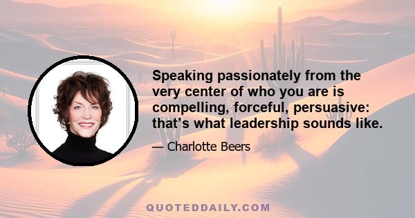 Speaking passionately from the very center of who you are is compelling, forceful, persuasive: that’s what leadership sounds like.