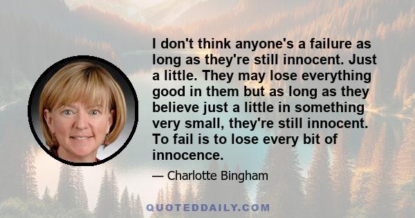 I don't think anyone's a failure as long as they're still innocent. Just a little. They may lose everything good in them but as long as they believe just a little in something very small, they're still innocent. To fail 