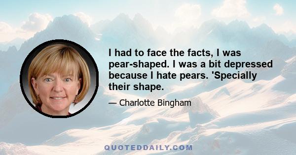 I had to face the facts, I was pear-shaped. I was a bit depressed because I hate pears. 'Specially their shape.